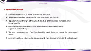 Dr. Tukezban Huseynova
General information
Medical Therapy
v Medical management of fungal keratitis is problematic
v There are no standard guidelines for selecting current antifungals
v Topical antifungal therapy is the current standard for the medical management of
fungal keratitis
v One or more topical antifungals are usually administered with systemic
support of oral antifungals
v The most common classes of antifungal used for medical therapy include the polyenes and
azoles
v Among the polyenes, the most used compounds have been Amphotericin B and natamycin
„Cornea: Fundamentals, Diagnosis and Management“, Mark J. Mannis, Edward J. Holland, 2017
 