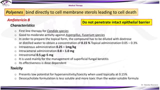 Dr. Tukezban Huseynova
Amfotericin B
o First line therapy for Candida species
o Good to moderate activity against Aspergillus, Fusarium species
o In order to prepare the topical form, the compound has to be diluted with dextrose
or distilled water to obtain a concentration of 0.15 % Topical administration 0.05 – 0.3%
o Intravenous administration 0.25 – 1mg/kg
o Intracameral administration 0.8 – 1.0 mg
o Intrastromal 0.5 μg–5 mg
o It is used mainly for the management of superficial fungal keratitis
o Its effectiveness is dose dependent
Polyenes bind directly to cell membrane sterols leading to cell death
Do not penetrate intact epithelial barrier
Characteristics
Toxicity
o Presents low potential for hypersensitivity/toxicity when used topically at 0.15%
o Desocycholate formulation is less soluble and more toxic than the water-soluble formula
Medical Therapy
 