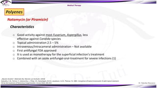 Dr. Tukezban Huseynova
Natamycin (or Piramicin)
Polyenes
Characteristics
o Good activity against most Fusarium, Aspergillus, less
effective against Candida species
o Topical administration 2.5 – 5%
o Intravenous/Intracameral administration – Not available
o First antifungal FDA approved
o It is used as monotherapy for the superficial infection's treatment
o Combined with an azole antifungal-oral-treatment for severe infections (1)
Kalavathy, C.M., Parmar, P., Kaliamurthy, J., Philip, V.R., Ramalingam, M.D.K., Jesudasan, C.A.N., Thomas, P.A. 2005. Comparison of topical itraconazole 1% with topical natamycin
5% for the treatment of filamentous fungal keratitis. Cornea 24(4): 449–452.
Medical Therapy
„Mycotic Keratitis“, Mahendra Rai, Marcelo Luis Occhiutto (2019)
 