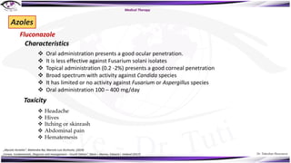Dr. Tukezban Huseynova
Azoles
Fluconazole
v Oral administration presents a good ocular penetration.
v It is less effective against Fusarium solani isolates
v Topical administration (0.2 -2%) presents a good corneal penetration
v Broad spectrum with activity against Candida species
v It has limited or no activity against Fusarium or Aspergillus species
v Oral administration 100 – 400 mg/day
Toxicity
Characteristics
v Headache
v Hives
v Itching or skinrash
v Abdominal pain
v Hematemesis
Medical Therapy
„Mycotic Keratitis“, Mahendra Rai, Marcelo Luis Occhiutto (2019)
„Cornea. Fundamentals, Diagnosis and management – Fourth Edition“, Mark J. Mannis, Edward J. Holland (2017)
 
