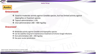 Dr. Tukezban Huseynova
Azoles
Ketoconazole
v Good to moderate activity against Candida species, but has limited activity against
Aspergillus or Fusarium species
v Topical administration 1-2%
v Oral administration 200 – 400 mg/day
Itraconazol
v Moderate activity against Candida and Aspergillus species
v Can be used for long-term maintenance treatment of chronic fungal infections
v Oral administration 100 – 200 mg/day
v Has poor ocular penetration
Medical Therapy
„Mycotic Keratitis“, Mahendra Rai, Marcelo Luis Occhiutto (2019)
„Cornea. Fundamentals, Diagnosis and management – Fourth Edition“, Mark J. Mannis, Edward J. Holland (2017)
 