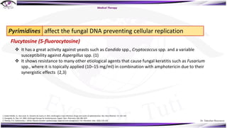 Dr. Tukezban Huseynova
Pyrimidines
Flucytosine (5-fluorocytosine)
affect the fungal DNA preventing cellular replication
v It has a great activity against yeasts such as Candida spp., Cryptococcus spp. and a variable
susceptibility against Aspergillus spp. (1)
v It shows resistance to many other etiological agents that cause fungal keratitis such as Fusarium
spp., where it is topically applied (10–15 mg/ml) in combination with amphotericin due to their
synergistic effects (2,3)
1. Gubert Müller, G., Kara-José, N., Silvestre de Castro, R. 2013. Antifungals in eye infections: Drugs and routes of administration. Rev. Bras Oftalmol. 72: 132–141
2. Ganegoda, N., Rao, S.K. 2004. Antifungal therapy for keratomycoses. Expert. Opin. Pharmaco. 5(4): 865–874
3. Thomas, P.A., Kaliamurthy, J. 2013a. Mycotic keratitis: epidemiology, diagnosis and management. Clin. Microbiol. Infec. 19(3): 210–220
Medical Therapy
 