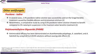 Dr. Tukezban Huseynova
Other antifungals
Povidone - Iodine
v In several cases, 2.3% povidone-iodine solution was successfully used on the fungal keratitis
treatment caused by Candida albicans and Acremonium strictum (1)
v Nevertheless, a comparative study by using 0.5% povidone-iodine solution showed no benefit
compared to 5% natamycin suspension in the Fusarium solani keratitis treatment (2)
Polyhexamethylene Biguanide (PHMB)
v Antimicrobial efficacy has been demonstrated on Acanthamoeba polyphaga, A. castellanii, and A.
hatchetti by using 0.02 to 0.053% solutions without causing side effects (3)
1. Ndoye Roth, P.A., Ba, E.A., Wane, A.M., De Meideros, M., Dieng, M., Ka, A., Sow, M.N., Ndiaye, M.R., Wade, A. 2006. Fungal keratitis in an intertropical area: diagnosis and treatment problems. Advantage of local use of polyvidone
iodine. J. Fr. Ophthalmol. 29(8
2. Gubert Müller, G., Kara-José, N., Silvestre de Castro, R. 2013. Antifungals in eye infections: Drugs and routes of administration. Rev. Bras Oftalmol. 72: 132–141
3. Asiedu-Gyekye, I.J., Mahmood, A.S., Awortwe, C., Nyarko, A.K. 2015. Toxicological assessment of polyhexamethylene biguanide for water treatment. Interdiscip. Toxicol. 8(4): 193–202
Medical Therapy
 