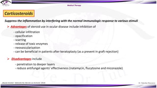 Dr. Tukezban Huseynova
Medical Therapy
Suppress the inflammation by interfering with the normal immunologic response to various stimuli
Corticosteroids
Ø Advantages of steroid use in ocular disease include inhibition of
- cellular infiltration
- opacification
- scarring
- release of toxic enzymes
- neovascularization
- can be beneficial in patients after keratoplasty (as a prevent in graft rejection)
Ø Disadvantages include
- penetration to deeper layers
- reduce antifungal agents' effectiveness (natamycin, flucytosine and miconazole)
„Mycotic Keratitis“, Mahendra Rai, Marcelo Luis Occhiutto (2019)
 