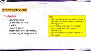 Dr. Tukezban Huseynova
Medical Therapy
Systemic antifungals
v Indications
- very large ulcers
- severe deep keratitis
- scleritis
- endophthalmitis
- prophylactic after penetrating
keratoplasty for fungal keratitis
Note:
o The most frequently used oral anti-fungal is
ketoconazole, which is given in the dose of
600 mg per day
o It is mandatory to assess liver function
tests every 2 weeks after starting
ketoconazole.
o Systemic therapy is given for a period of 6
to 8 weeks
„Corneal ulcers diagnosis and management“, Hugh R Taylor, Peter R Laibson (2008)
 