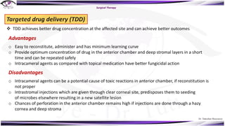 Dr. Tukezban Huseynova
Surgical Therapy
Targeted drug delivery (TDD)
v TDD achieves better drug concentration at the affected site and can achieve better outcomes
Advantages
o Easy to reconstitute, administer and has minimum learning curve
o Provide optimum concentration of drug in the anterior chamber and deep stromal layers in a short
time and can be repeated safely
o Intracameral agents as compared with topical medication have better fungicidal action
Disadvantages
o Intracameral agents can be a potential cause of toxic reactions in anterior chamber, if reconstitution is
not proper
o Intrastromal injections which are given through clear corneal site, predisposes them to seeding
of microbes elsewhere resulting in a new satellite lesion
o Chances of perforation in the anterior chamber remains high if injections are done through a hazy
cornea and deep stroma
 