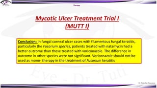 Dr. Tukezban Huseynova
Therapy
Mycotic Ulcer Treatment Trial I
(MUTT I)
Conclusion: In fungal corneal ulcer cases with filamentous fungal keratitis,
particularly the Fusarium species, patients treated with natamycin had a
better outcome than those treated with voriconazole. The difference in
outcome in other species were not significant. Voriconazole should not be
used as mono- therapy in the treatment of Fusarium keratitis
 