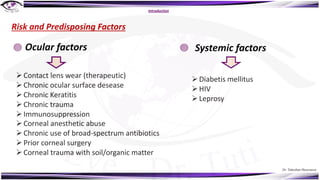 Dr. Tukezban Huseynova
Introduction
Risk and Predisposing Factors
ØContact lens wear (therapeutic)
ØChronic ocular surface desease
ØChronic Keratitis
ØChronic trauma
ØImmunosuppression
ØCorneal anesthetic abuse
ØChronic use of broad-spectrum antibiotics
ØPrior corneal surgery
ØCorneal trauma with soil/organic matter
Ocular factors Systemic factors
ØDiabetis mellitus
ØHIV
ØLeprosy
 