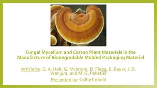 Fungal Mycelium and Cotton Plant Materials in the
Manufacture of Biodegradable Molded Packaging Material
Article by: G. A. Holt, G. McIntyre, D. Flagg, E. Bayer, J. D.
Wanjura, and M. G. Pelletier
Presented by: Colby Cofield
 
