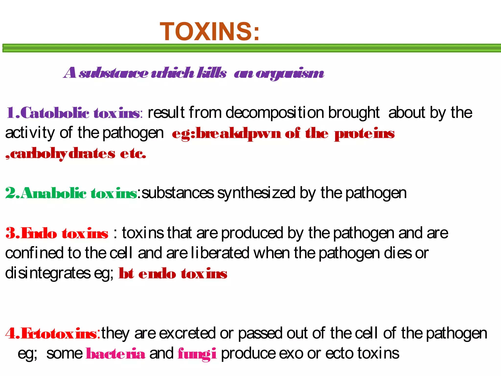 TOXINS: 
A substance which kills an organism 
1.Catobolic toxins: result from decomposition brought about by the 
activity of the pathogen eg:breakdpwn of the proteins 
,carbohydrates etc. 
2.Anabolic toxins:substances synthesized by the pathogen 
3.Endo toxins : toxins that are produced by the pathogen and are 
confined to the cell and are liberated when the pathogen dies or 
disintegrates eg; bt endo toxins 
4.Ectotoxins:they are excreted or passed out of the cell of the pathogen 
eg; some bacteria and fungi produce exo or ecto toxins 
 