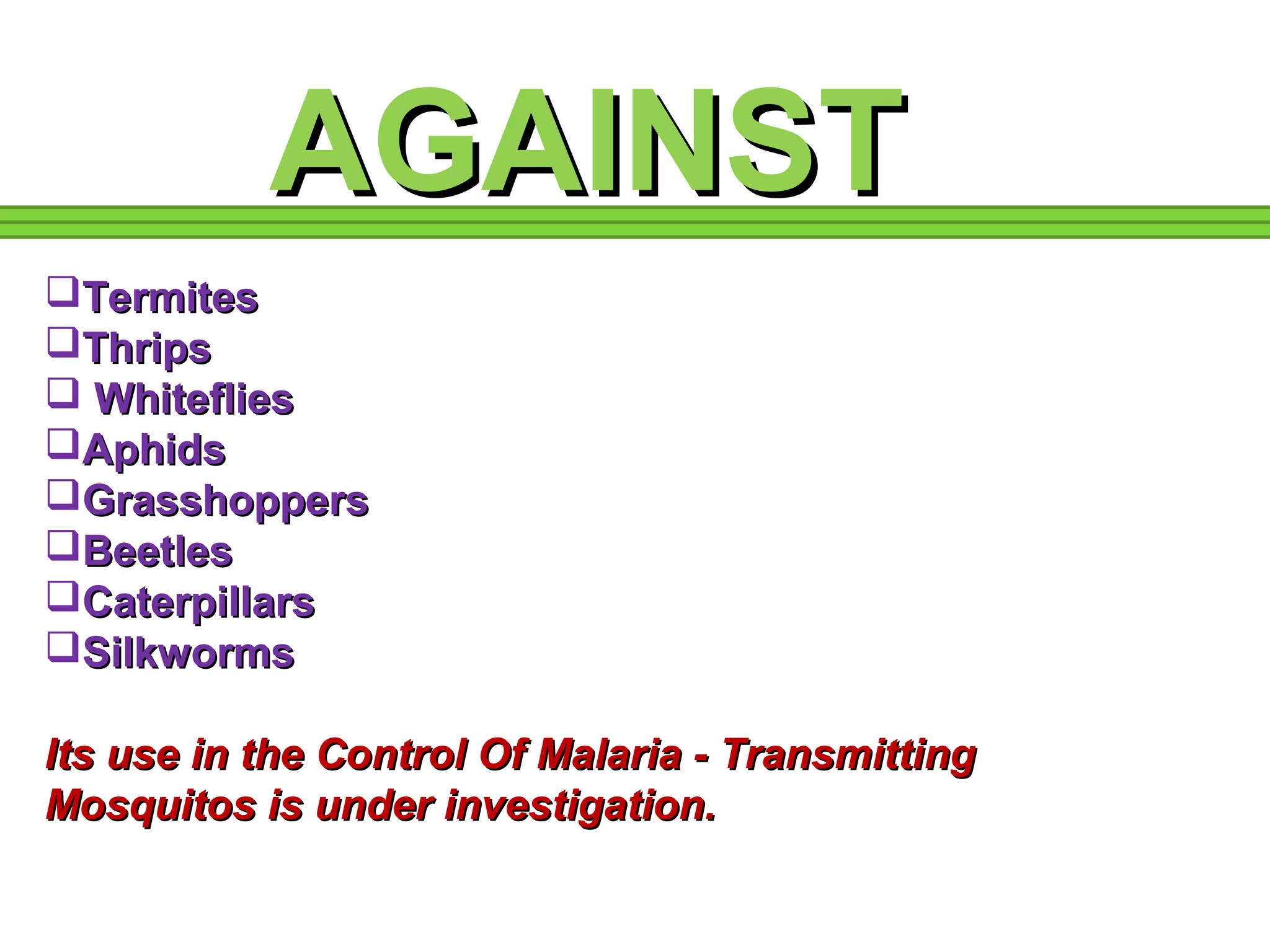 AAGGAAIINNSSTT 
TTeerrmmiitteess 
TThhrriippss 
 WWhhiitteefflliieess 
AApphhiiddss 
GGrraasssshhooppppeerrss 
BBeeeettlleess 
CCaatteerrppiillllaarrss 
SSiillkkwwoorrmmss 
IIttss uussee iinn tthhee CCoonnttrrooll OOff MMaallaarriiaa -- TTrraannssmmiittttiinngg 
MMoossqquuiittooss iiss uunnddeerr iinnvveessttiiggaattiioonn.. 
 
