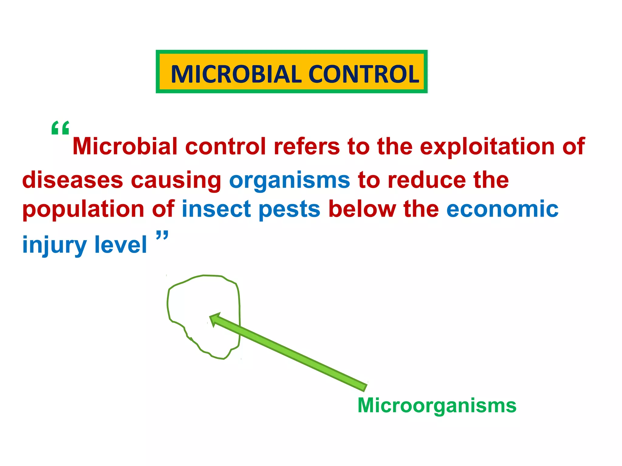 MICROBIAL CONTROL 
“Microbial control refers to the exploitation of 
diseases causing organisms to reduce the 
population of insect pests below the economic 
injury level ” 
Microorganisms 
 