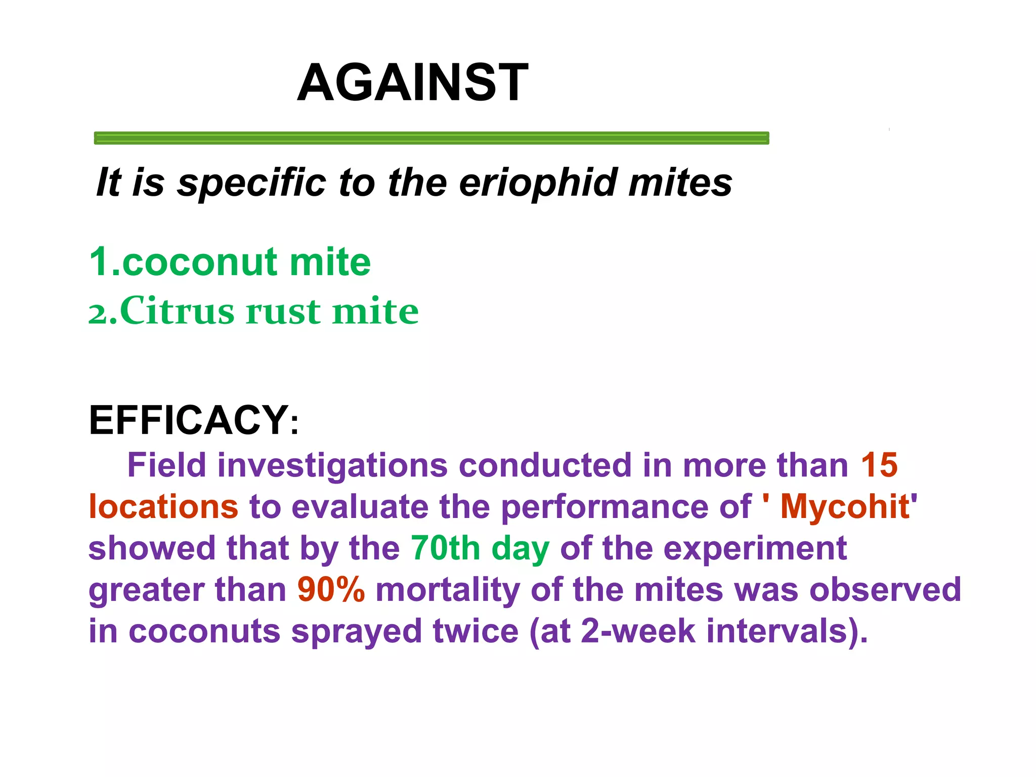 AGAINST 
It is specific to the eriophid mites 
1.coconut mite 
2.Citrus rust mite 
EFFICACY: 
Field investigations conducted in more than 15 
locations to evaluate the performance of ' Mycohit' 
showed that by the 70th day of the experiment 
greater than 90% mortality of the mites was observed 
in coconuts sprayed twice (at 2-week intervals). 
 