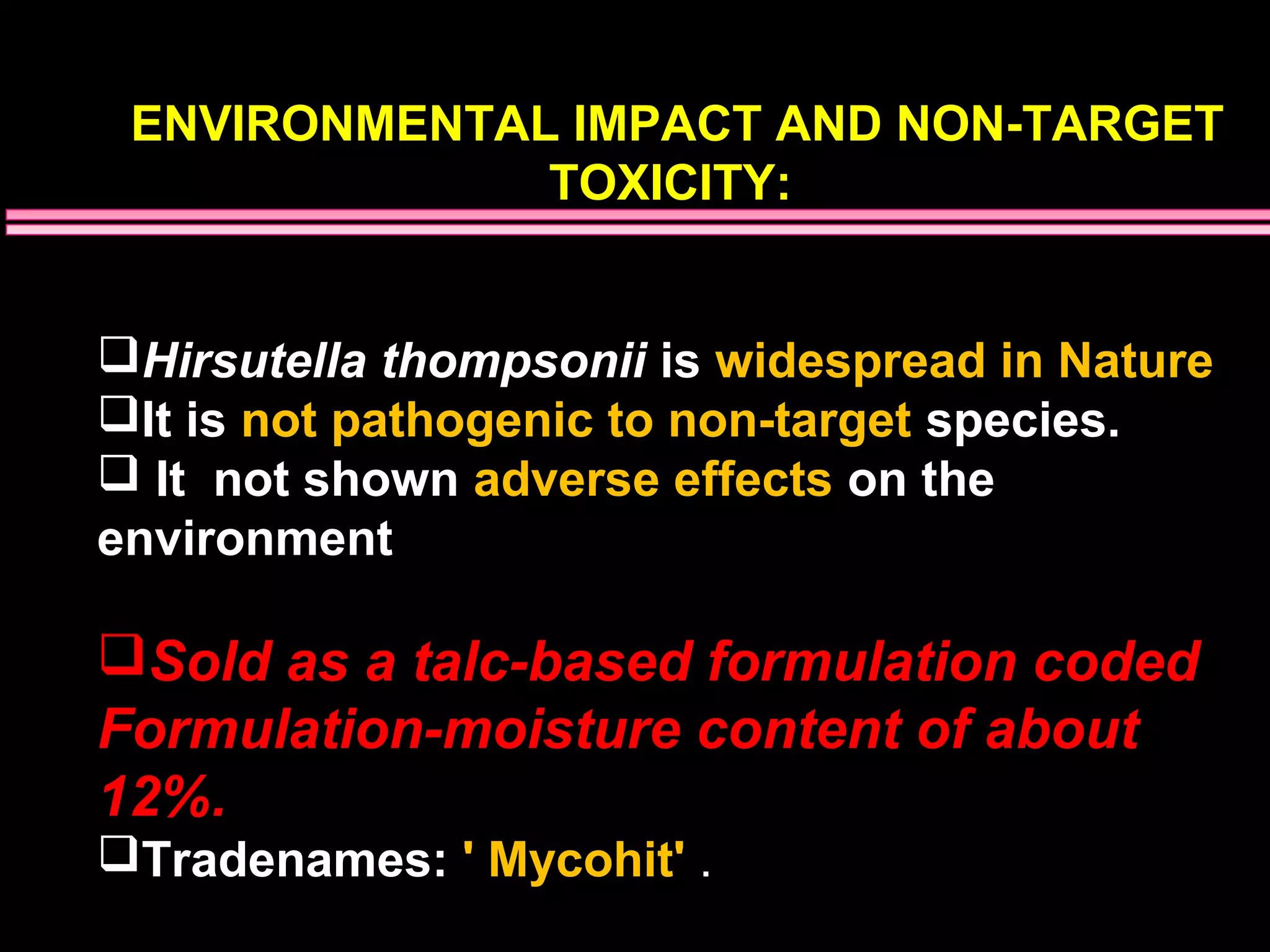 ENVIRONMENTAL IMPACT AND NON-TARGET 
TOXICITY: 
Hirsutella thompsonii is widespread in Nature 
It is not pathogenic to non-target species. 
 It not shown adverse effects on the 
environment 
Sold as a talc-based formulation coded 
Formulation-moisture content of about 
12%. 
Tradenames: ' Mycohit' . 
 