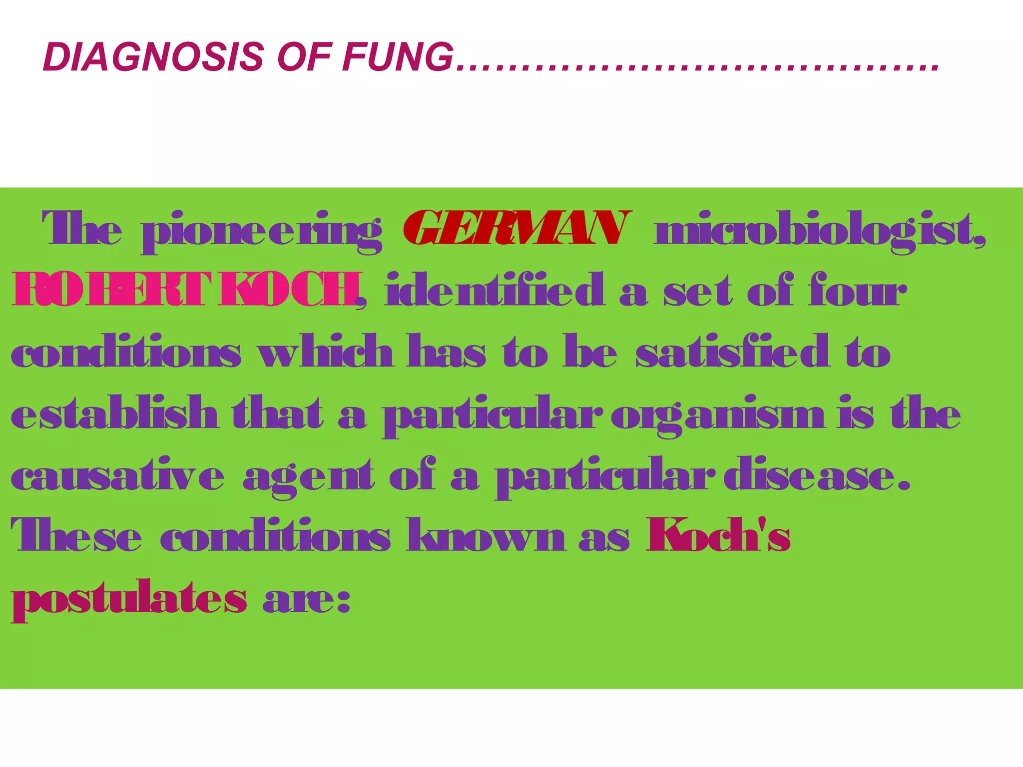 DIAGNOSIS OF FUNG………………………………. 
The pioneering GERMAN microbiologist, 
ROBERT KOCH, identified a set of four 
conditions which has to be satisfied to 
establish that a particular organism is the 
causative agent of a particular disease. 
These conditions known as Koch's 
postulates are: 
 