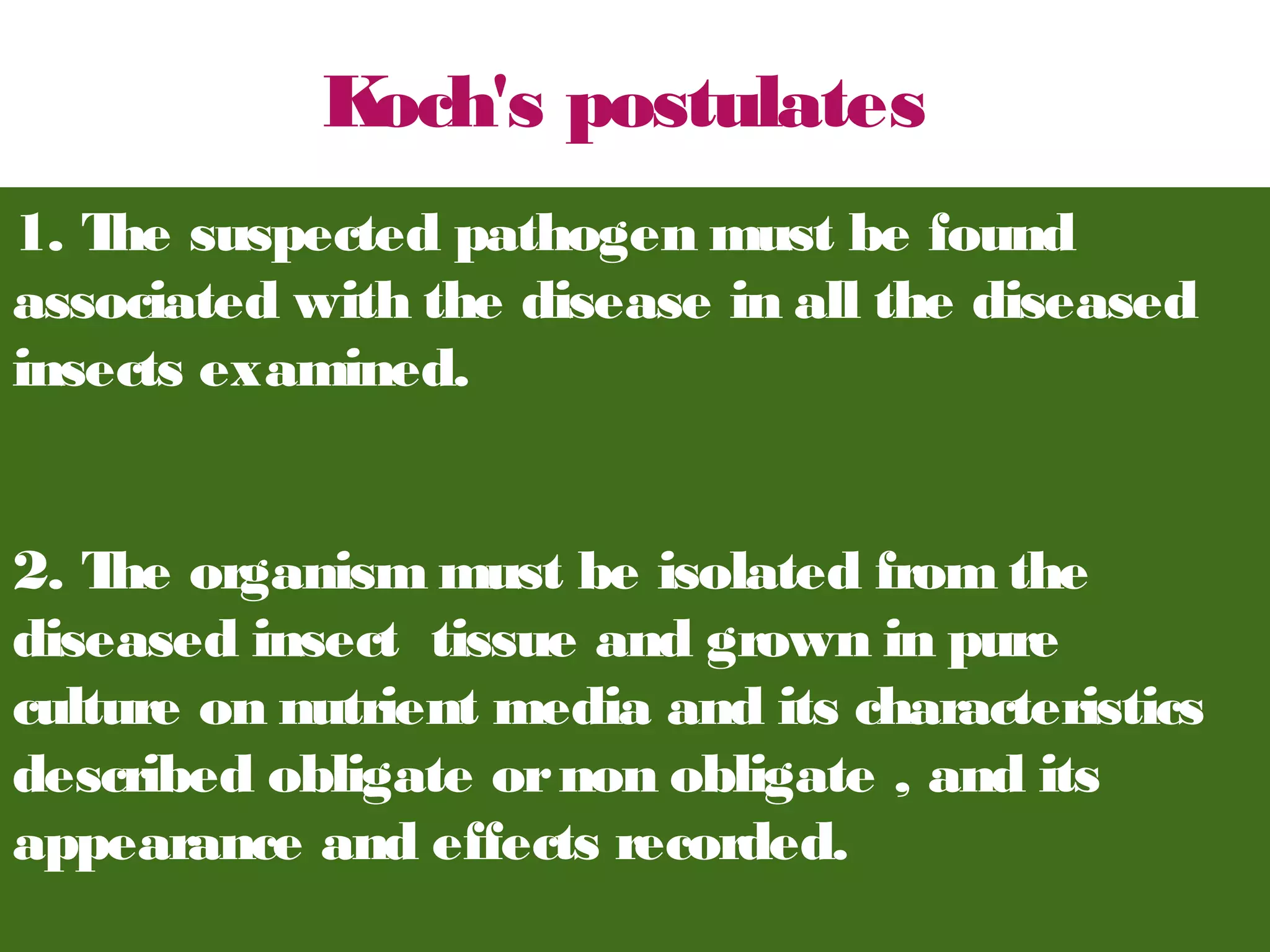 1. The suspected pathogen must be found 
associated with the disease in all the diseased 
insects examined. 
2. The organism must be isolated from the 
diseased insect tissue and grown in pure 
culture on nutrient media and its characteristics 
described obligate or non obligate , and its 
appearance and effects recorded. 
. 
Koch's postulates 
 