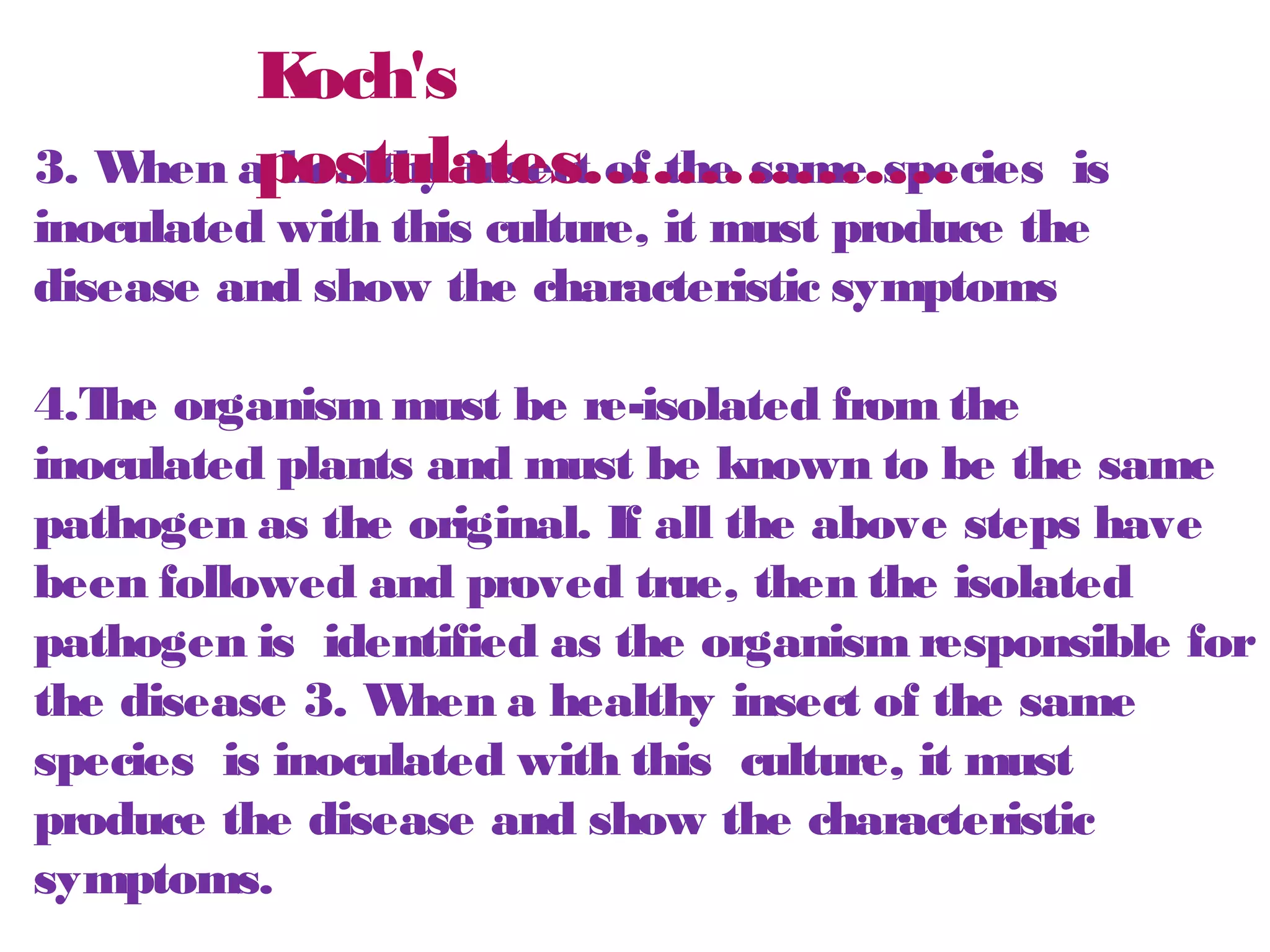Koch's 
postulates……………. 
3. When a healthy insect of the same species is 
inoculated with this culture, it must produce the 
disease and show the characteristic symptoms 
4.The organism must be re-isolated from the 
inoculated plants and must be known to be the same 
pathogen as the original. If all the above steps have 
been followed and proved true, then the isolated 
pathogen is identified as the organism responsible for 
the disease 3. When a healthy insect of the same 
species is inoculated with this culture, it must 
produce the disease and show the characteristic 
symptoms. 
 