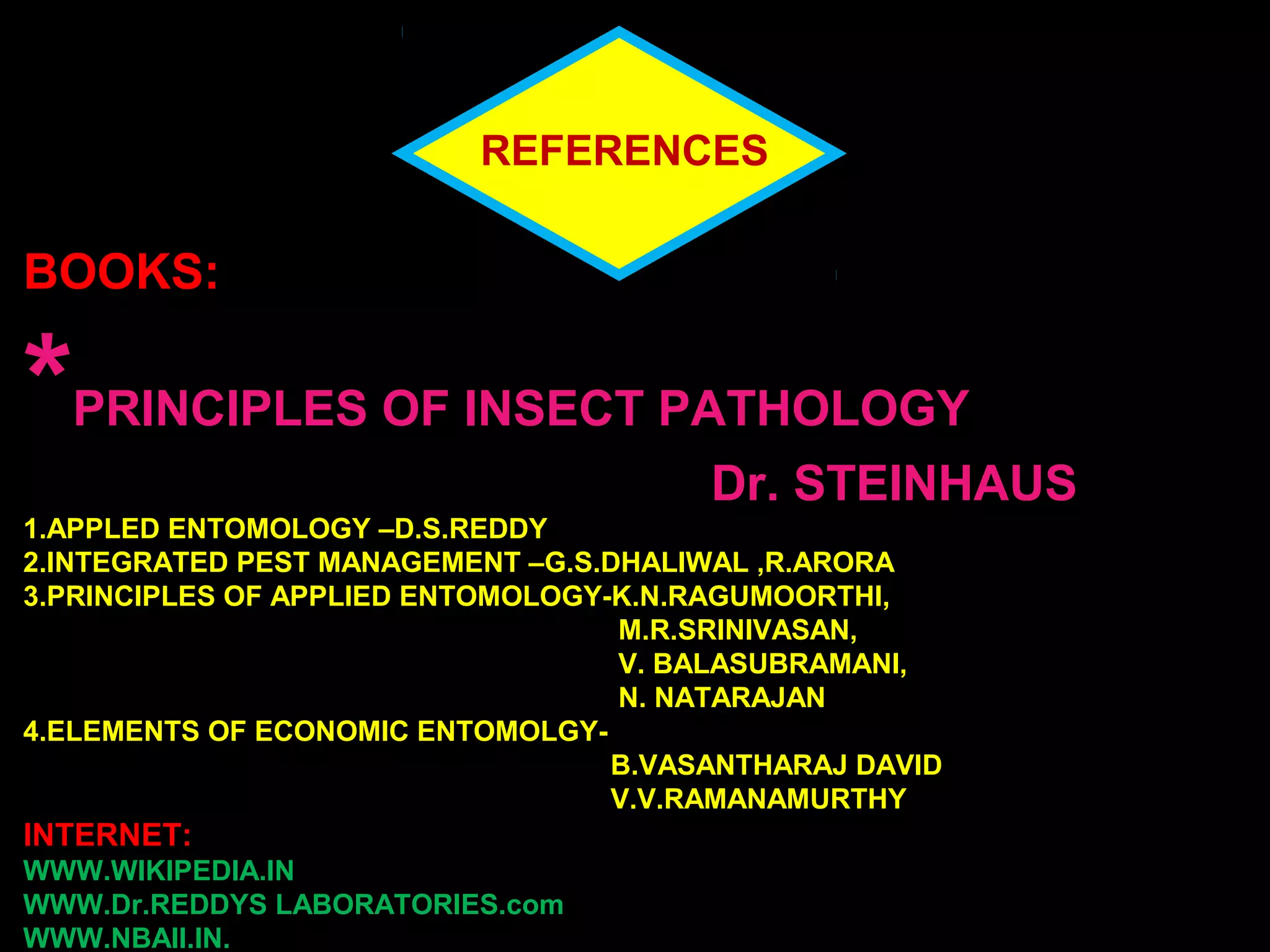 REFERENCES 
BOOKS: 
*PRINCIPLES OF INSECT PATHOLOGY 
Dr. STEINHAUS 
1.APPLED ENTOMOLOGY –D.S.REDDY 
2.INTEGRATED PEST MANAGEMENT –G.S.DHALIWAL ,R.ARORA 
3.PRINCIPLES OF APPLIED ENTOMOLOGY-K.N.RAGUMOORTHI, 
M.R.SRINIVASAN, 
V. BALASUBRAMANI, 
N. NATARAJAN 
4.ELEMENTS OF ECONOMIC ENTOMOLGY-B. 
VASANTHARAJ DAVID 
V.V.RAMANAMURTHY 
INTERNET: 
WWW.WIKIPEDIA.IN 
WWW.Dr.REDDYS LABORATORIES.com 
WWW.NBAII.IN. 
 