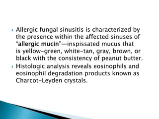  Allergic fungal sinusitis is characterized by
the presence within the affected sinuses of
“allergic mucin”—inspissated mucus that
is yellow-green, white-tan, gray, brown, or
black with the consistency of peanut butter.
 Histologic analysis reveals eosinophils and
eosinophil degradation products known as
Charcot-Leyden crystals.
 