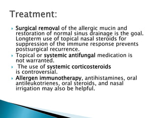  Surgical removal of the allergic mucin and
restoration of normal sinus drainage is the goal.
Longterm use of topical nasal steroids for
suppression of the immune response prevents
postsurgical recurrence.
 Topical or systemic antifungal medication is
not warranted.
 The use of systemic corticosteroids
is controversial.
 Allergen immunotherapy, antihistamines, oral
antileukotrienes, oral steroids, and nasal
irrigation may also be helpful.
 