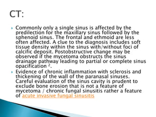  Commonly only a single sinus is affected by the
predilection for the maxillary sinus followed by the
sphenoid sinus. The frontal and ethmoid are less
often affected. A clue to the diagnosis includes soft
tissue density within the sinus with/without foci of
calcific deposit. Postobstructive change may be
observed if the mycetoma obstructs the sinus
drainage pathway leading to partial or complete sinus
opacification 2.
 Evidence of chronic inflammation with sclerosis and
thickening of the wall of the paranasal sinuses.
Careful evaluation of the sinus cavity is prudent to
exclude bone erosion that is not a feature of
mycetoma / chronic fungal sinusitis rather a feature
of acute invasive fungal sinusitis
 