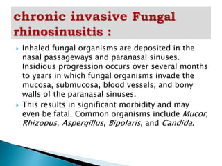  Inhaled fungal organisms are deposited in the
nasal passageways and paranasal sinuses.
Insidious progression occurs over several months
to years in which fungal organisms invade the
mucosa, submucosa, blood vessels, and bony
walls of the paranasal sinuses.
 This results in significant morbidity and may
even be fatal. Common organisms include Mucor,
Rhizopus, Aspergillus, Bipolaris, and Candida.
 