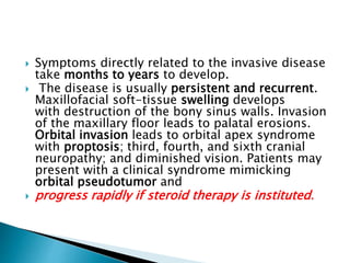  Symptoms directly related to the invasive disease
take months to years to develop.
 The disease is usually persistent and recurrent.
Maxillofacial soft-tissue swelling develops
with destruction of the bony sinus walls. Invasion
of the maxillary floor leads to palatal erosions.
Orbital invasion leads to orbital apex syndrome
with proptosis; third, fourth, and sixth cranial
neuropathy; and diminished vision. Patients may
present with a clinical syndrome mimicking
orbital pseudotumor and
 progress rapidly if steroid therapy is instituted.
 