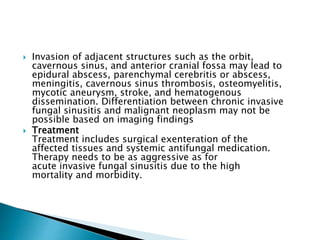  Invasion of adjacent structures such as the orbit,
cavernous sinus, and anterior cranial fossa may lead to
epidural abscess, parenchymal cerebritis or abscess,
meningitis, cavernous sinus thrombosis, osteomyelitis,
mycotic aneurysm, stroke, and hematogenous
dissemination. Differentiation between chronic invasive
fungal sinusitis and malignant neoplasm may not be
possible based on imaging findings
 Treatment
Treatment includes surgical exenteration of the
affected tissues and systemic antifungal medication.
Therapy needs to be as aggressive as for
acute invasive fungal sinusitis due to the high
mortality and morbidity.
 