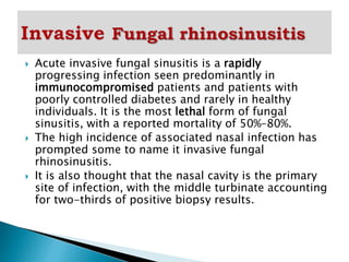  Acute invasive fungal sinusitis is a rapidly
progressing infection seen predominantly in
immunocompromised patients and patients with
poorly controlled diabetes and rarely in healthy
individuals. It is the most lethal form of fungal
sinusitis, with a reported mortality of 50%–80%.
 The high incidence of associated nasal infection has
prompted some to name it invasive fungal
rhinosinusitis.
 It is also thought that the nasal cavity is the primary
site of infection, with the middle turbinate accounting
for two-thirds of positive biopsy results.
 
