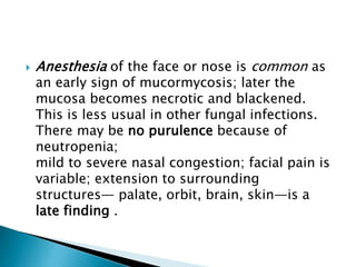  Anesthesia of the face or nose is common as
an early sign of mucormycosis; later the
mucosa becomes necrotic and blackened.
This is less usual in other fungal infections.
There may be no purulence because of
neutropenia;
mild to severe nasal congestion; facial pain is
variable; extension to surrounding
structures— palate, orbit, brain, skin—is a
late finding .
 