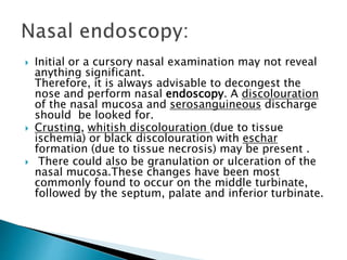  Initial or a cursory nasal examination may not reveal
anything significant.
Therefore, it is always advisable to decongest the
nose and perform nasal endoscopy. A discolouration
of the nasal mucosa and serosanguineous discharge
should be looked for.
 Crusting, whitish discolouration (due to tissue
ischemia) or black discolouration with eschar
formation (due to tissue necrosis) may be present .
 There could also be granulation or ulceration of the
nasal mucosa.These changes have been most
commonly found to occur on the middle turbinate,
followed by the septum, palate and inferior turbinate.
 