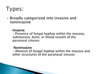  Broadly categorized into invasive and
noninvasive
◦ Invasive
Presence of fungal hyphae within the mucosa,
submucosa, bone, or blood vessels of the
paranasal sinuses
◦ Noninvasive
Absence of fungal hyphae within the mucosa and
other structures of the paranasal sinuses
 