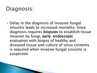  Delay in the diagnosis of invasive fungal
sinusitis leads to increased mortality. Since
diagnosis requires biopsies to establish tissue
invasion by fungi, early endoscopic
evaluation with biopsy of healthy and
diseased tissue and culture of sinus contents
is required when invasive fungal sinusitis is
suspected.
 