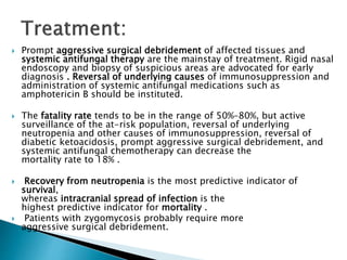  Prompt aggressive surgical debridement of affected tissues and
systemic antifungal therapy are the mainstay of treatment. Rigid nasal
endoscopy and biopsy of suspicious areas are advocated for early
diagnosis . Reversal of underlying causes of immunosuppression and
administration of systemic antifungal medications such as
amphotericin B should be instituted.
 The fatality rate tends to be in the range of 50%–80%, but active
surveillance of the at-risk population, reversal of underlying
neutropenia and other causes of immunosuppression, reversal of
diabetic ketoacidosis, prompt aggressive surgical debridement, and
systemic antifungal chemotherapy can decrease the
mortality rate to 18% .
 Recovery from neutropenia is the most predictive indicator of
survival,
whereas intracranial spread of infection is the
highest predictive indicator for mortality .
 Patients with zygomycosis probably require more
aggressive surgical debridement.
 