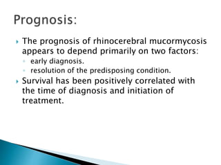  The prognosis of rhinocerebral mucormycosis
appears to depend primarily on two factors:
◦ early diagnosis.
◦ resolution of the predisposing condition.
 Survival has been positively correlated with
the time of diagnosis and initiation of
treatment.
 