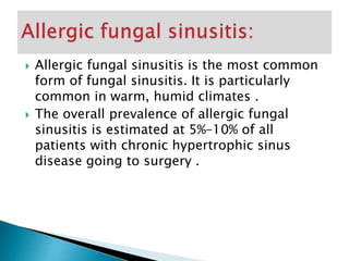  Allergic fungal sinusitis is the most common
form of fungal sinusitis. It is particularly
common in warm, humid climates .
 The overall prevalence of allergic fungal
sinusitis is estimated at 5%–10% of all
patients with chronic hypertrophic sinus
disease going to surgery .
 