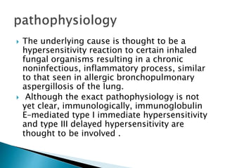  The underlying cause is thought to be a
hypersensitivity reaction to certain inhaled
fungal organisms resulting in a chronic
noninfectious, inflammatory process, similar
to that seen in allergic bronchopulmonary
aspergillosis of the lung.
 Although the exact pathophysiology is not
yet clear, immunologically, immunoglobulin
E–mediated type I immediate hypersensitivity
and type III delayed hypersensitivity are
thought to be involved .
 