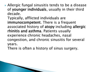  Allergic fungal sinusitis tends to be a disease
of younger individuals, usually in their third
decade.
Typically, afflicted individuals are
immunocompetent. There is a frequent
associated history of atopy including allergic
rhinitis and asthma. Patients usually
experience chronic headaches, nasal
congestion, and chronic sinusitis for several
years.
There is often a history of sinus surgery.
 