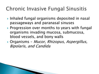  Inhaled fungal organisms deposited in nasal
passageways and paranasal sinuses
 Progression over months to years with fungal
organisms invading mucosa, submucosa,
blood vessels, and bony walls
 Organisms – Mucor, Rhizopus, Aspergillus,
Bipolaris, and Candida
 