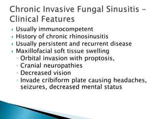  Usually immunocompetent
 History of chronic rhinosinusitis
 Usually persistent and recurrent disease
 Maxillofacial soft tissue swelling
◦ Orbital invasion with proptosis,
◦ Cranial neuropathies
◦ Decreased vision
◦ Invade cribiform plate causing headaches,
seizures, decreased mental status
 