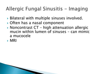  Bilateral with multiple sinuses involved.
 Often has a nasal component
 Noncontrast CT – high attenuation allergic
mucin within lumen of sinuses – can mimic
a mucocele
 MRI
 