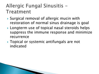  Surgical removal of allergic mucin with
restoration of normal sinus drainage is goal
 Longterm use of topical nasal steroids helps
suppress the immune response and minimize
recurrence
 Topical or systemic antifungals are not
indicated
 