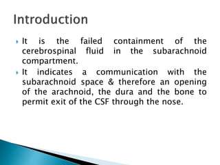  It is the failed containment of the
cerebrospinal fluid in the subarachnoid
compartment.
 It indicates a communication with the
subarachnoid space & therefore an opening
of the arachnoid, the dura and the bone to
permit exit of the CSF through the nose.
 