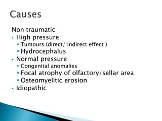 Non traumatic
 High pressure
 Tumours (direct/ indirect effect )
 Hydrocephalus
 Normal pressure
 Congenital anomalies
 Focal atrophy of olfactory/sellar area
 Osteomyelitic erosion
 Idiopathic
 