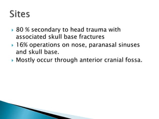  80 % secondary to head trauma with
associated skull base fractures
 16% operations on nose, paranasal sinuses
and skull base.
 Mostly occur through anterior cranial fossa.
 