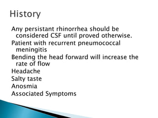 Any persistant rhinorrhea should be
considered CSF until proved otherwise.
Patient with recurrent pneumococcal
meningitis
Bending the head forward will increase the
rate of flow
Headache
Salty taste
Anosmia
Associated Symptoms
 