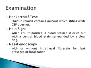  Hankerchief Test:
◦ Fluid in rhinitis contains mucous which stifins while
CSF doesnot.
 Halo Sign:
◦ When CSF rhinorrhea is blood stained it dries out
with a central blood stain surrounded by a clear
ring.
 Nasal endoscopy
◦ with or without intrathecal floresein for leak
presence or localization
 