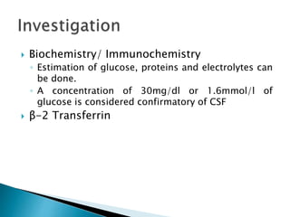  Biochemistry/ Immunochemistry
◦ Estimation of glucose, proteins and electrolytes can
be done.
◦ A concentration of 30mg/dl or 1.6mmol/l of
glucose is considered confirmatory of CSF
 β-2 Transferrin
 