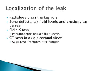  Radiology plays the key role
 Bone defects, air fluid levels and erosions can
be seen.
 Plain X rays
◦ Pneumocephalus/ air fluid levels
 CT scan in axial/ coronal views
◦ Skull Base fractures, CSF fistulae
 