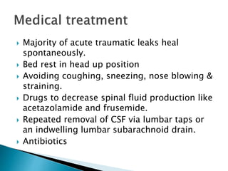  Majority of acute traumatic leaks heal
spontaneously.
 Bed rest in head up position
 Avoiding coughing, sneezing, nose blowing &
straining.
 Drugs to decrease spinal fluid production like
acetazolamide and frusemide.
 Repeated removal of CSF via lumbar taps or
an indwelling lumbar subarachnoid drain.
 Antibiotics
 